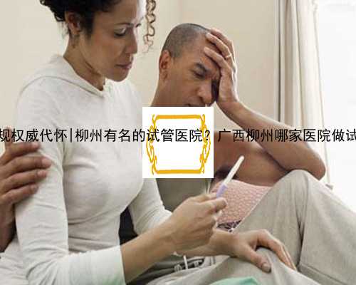广西正规权威代怀|柳州有名的试管医院？广西柳州哪家医院做试管好？